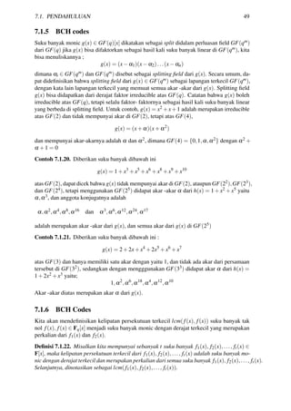 7.1. PENDAHULUAN 49
7.1.5 BCH codes
Suku banyak monic g(x) ∈ GF(q)[x] dikatakan sebagai split didalam perluasan ﬁeld GF(qm)
dari GF(q) jika g(x) bisa difaktorkan sebagai hasil kali suku banyak linear di GF(qm), kita
bisa menuliskannya ;
g(x) = (x−α1)(x−α2)...(x−αn)
dimana αi ∈ GF(qm) dan GF(qm) disebut sebagai splitting ﬁeld dari g(x). Secara umum, da-
pat dideﬁnisikan bahwa splitting ﬁeld dari g(x) ∈ GF(qm) sebagai lapangan terkecil GF(qm),
dengan kata lain lapangan terkecil yang memuat semua akar -akar dari g(x). Splitting ﬁeld
g(x) bisa didapatkan dari derajat faktor irreducible atas GF(q). Catatan bahwa g(x) boleh
irreducible atas GF(q), tetapi selalu faktor- faktornya sebagai hasil kali suku banyak linear
yang berbeda di splitting ﬁeld. Untuk contoh, g(x) = x2 +x+1 adalah merupakan irreducible
atas GF(2) dan tidak mempunyai akar di GF(2), tetapi atas GF(4),
g(x) = (x+α)(x+α2
)
dan mempunyai akar-akarnya adalah α dan α2, dimana GF(4) = {0,1,α,α2} dengan α2 +
α +1 = 0
Contoh 7.1.20. Diberikan suku banyak dibawah ini
g(x) = 1+x3
+x5
+x6
+x8
+x9
+x10
atas GF(2), dapat dicek bahwa g(x) tidak mempunyai akar di GF(2), ataupun GF(22),GF(23),
dan GF(24), tetapi menggunakan GF(25) didapat akar -akar α dari h(x) = 1+x2 +x5 yaitu
α,α3, dan anggota konjugatnya adalah
α,α2,α4,α8,α16 dan α3,α6,α12,α24,α17
adalah merupakan akar -akar dari g(x), dan semua akar dari g(x) di GF(25)
Contoh 7.1.21. Diberikan suku banyak dibawah ini :
g(x) = 2+2x+x4
+2x5
+x6
+x7
atas GF(3) dan hanya memiliki satu akar dengan yaitu 1, dan tidak ada akar dari persamaan
tersebut di GF(32), sedangkan dengan mengggunakan GF(33) didapat akar α dari h(x) =
1+2x2 +x3 yaitu;
1,α2
,α6
,α18
,α4
,α12
,α10
Akar -akar diatas merupakan akar α dari g(x).
7.1.6 BCH Codes
Kita akan mendeﬁnisikan kelipatan persekutuan terkecil lcm(f(x), f(x)) suku banyak tak
nol f(x), f(x) ∈ Fq[x] menjadi suku banyak monic dengan derajat terkecil yang merupakan
perkalian dari f1(x) dan f2(x).
Deﬁnisi 7.1.22. Misalkan kita mempunyai sebanyak t suku banyak f1(x), f2(x),..., ft(x) ∈
F[x], maka kelipatan persekutuan terkecil dari f1(x), f2(x),..., ft(x) adalah suku banyak mo-
nic dengan derajat terkecil dan merupakan perkalian dari semua suku banyak f1(x), f2(x),..., ft(x).
Selanjutnya, dinotasikan sebagai lcm(f1(x), f2(x),..., ft(x)).
 