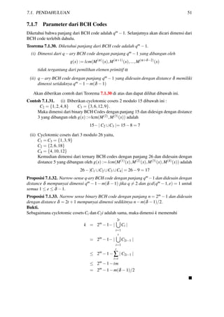 7.1. PENDAHULUAN 51
7.1.7 Parameter dari BCH Codes
Diketahui bahwa panjang dari BCH code adalah qm −1. Selanjutnya akan dicari dimensi dari
BCH code terlebih dahulu.
Teorema 7.1.30. Diketahui panjang dari BCH code adalah qm −1.
(i) Dimensi dari q−ary BCH code dengan panjang qm −1 yang dibangun oleh
g(x) := lcm(M(α)
(x),M(α+1)
(x),...,M(α+δ−2)
(x)
tidak tergantung dari pemilihan elemen primitif α
(ii) q−ary BCH code dengan panjang qm −1 yang didesain dengan distance δ memiliki
dimensi setidaknya qm −1−m(δ −1)
Akan diberikan contoh dari Teorema 7.1.30 di atas dan dapat dilihat dibawah ini.
Contoh 7.1.31. (i) Diberikan cyclotomic cosets 2 modulo 15 dibawah ini :
C2 = {1,2,4,8} C3 = {3,6,12,9}.
Maka dimensi dari binary BCH Codes dengan panjang 15 dan didesign dengan distance
3 yang dibangun oleh g(x) :=lcm(M(2),M(3)(x)) adalah
15− | C2 ∪C3 |= 15−8 = 7
(ii) Cyclotomic cosets dari 3 modulo 26 yaitu,
C1 = C3 = {1,3,9}
C2 = {2,6,18}
C4 = {4,10,12}
Kemudian dimensi dari ternary BCH codes dengan panjang 26 dan didesain dengan
distance 5 yang dibangun oleh g(x) := lcm(M(1)(x),M(2)(x),M(3)(x),M(4)(x)) adalah
26−|C1 ∪C2 ∪C3 ∪C4| = 26−9 = 17
Proposisi 7.1.32. Narrow-sense q-ary BCH code dengan panjang qm −1 dan didesain dengan
distance δ mempunyai dimensi qm −1−m(δ −1) jika q = 2 dan gcd(qm −1,e) = 1 untuk
semua 1 ≤ e ≤ δ −1.
Proposisi 7.1.33. Narrow sense binary BCH code dengan panjang n = 2m −1 dan didesain
dengan distance δ = 2t +1 mempunyai dimensi sedikitnya n−m(δ −1)/2.
Bukti.
Sebagaimana cyclotomic cosets Ci dan C2i adalah sama, maka dimensi k memenuhi
k = 2m
−1− |
2t
i=1
Ci |
= 2m
−1− |
t
i=1
C2i−1 |
≤ 2m
−1−
t
∑
i=t
| C2i−1 |
≤ 2m
−1−tm
= 2m
−1−m(δ −1)/2
 