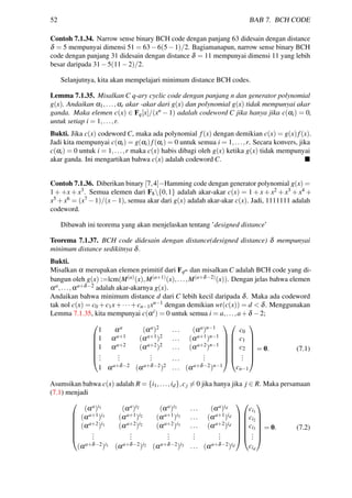 52 BAB 7. BCH CODE
Contoh 7.1.34. Narrow sense binary BCH code dengan panjang 63 didesain dengan distance
δ = 5 mempunyai dimensi 51 = 63−6(5−1)/2. Bagiamanapun, narrow sense binary BCH
code dengan panjang 31 didesain dengan distance δ = 11 mempunyai dimensi 11 yang lebih
besar daripada 31−5(11−2)/2.
Selanjutnya, kita akan mempelajari minimum distance BCH codes.
Lemma 7.1.35. Misalkan C q-ary cyclic code dengan panjang n dan generator polynomial
g(x). Andaikan α1,...,αr akar -akar dari g(x) dan polynomial g(x) tidak mempunyai akar
ganda. Maka elemen c(x) ∈ Fq[x]/(xn − 1) adalah codeword C jika hanya jika c(αi) = 0,
untuk setiap i = 1,...,r.
Bukti. Jika c(x) codeword C, maka ada polynomial f(x) dengan demikian c(x) = g(x)f(x).
Jadi kita mempunyai c(αi) = g(αi)f(αi) = 0 untuk semua i = 1,...,r. Secara konvers, jika
c(αi) = 0 untuk i = 1,...,r maka c(x) habis dibagi oleh g(x) ketika g(x) tidak mempunyai
akar ganda. Ini mengartikan bahwa c(x) adalah codeword C.
Contoh 7.1.36. Diberikan binary [7,4]−Hamming code dengan generator polynomial g(x) =
1 + +x + x3. Semua elemen dari F8{0,1} adalah akar-akar c(x) = 1 + x + x2 + x3 + x4 +
x5 +x6 = (x7 −1)/(x−1), semua akar dari g(x) adalah akar-akar c(x). Jadi, 1111111 adalah
codeword.
Dibawah ini teorema yang akan menjelaskan tentang ’designed distance’
Teorema 7.1.37. BCH code didesain dengan distance(designed distance) δ mempunyai
minimum distance sedikitnya δ.
Bukti.
Misalkan α merupakan elemen primitif dari Fqm dan misalkan C adalah BCH code yang di-
bangun oleh g(x) :=lcm(M(a)(x),M(a+1)(x),...,M(a+δ−2)(x)). Dengan jelas bahwa elemen
αa,...,αa+δ−2 adalah akar-akarnya g(x).
Andaikan bahwa minimum distance d dari C lebih kecil daripada δ. Maka ada codeword
tak nol c(x) = c0 +c1x+···+cn−1xn−1 dengan demikian wt(c(x)) = d < δ. Menggunakan
Lemma 7.1.35, kita mempunyai c(αi) = 0 untuk semua i = a,...,a+δ −2;







1 αa (αa)2 ... (αa)n−1
1 αa+1 (αa+1)2 ... (αa+1)n−1
1 αa+2 (αa+2)2 ... (αa+2)n−1
...
...
... ...
...
1 αa+δ−2 (αa+δ−2)2 ... (αa+δ−2)n−1














c0
c1
c2
...
cn−1







= 0. (7.1)
Asumsikan bahwa c(x) adalah R = {i1,...,id},cj = 0 jika hanya jika j ∈ R. Maka persamaan
(7.1) menjadi







(αa)i1 (αa)i2 (αa)i3 ... (αa)id
(αa+1)i1 (αa+1)i2 (αa+1)i3 ... (αa+1)id
(αa+2)i1 (αa+2)i2 (αa+2)i3 ... (αa+2)id
...
...
...
...
...
(αa+δ−2)i1 (αa+δ−2)i2 (αa+δ−2)i3 ... (αa+δ−2)id














ci1
ci2
ci3
...
cid







= 0. (7.2)
 