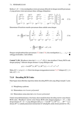 7.1. PENDAHULUAN 53
Ketika d ≤ δ −1, kita mendapatkan sistem persamaan dibawah ini dengan memilih persamaan
d yang pertama sistem persamaan diatas sehingga didapatkan :







(αa)i1 (αa)i2 (αa)i3 ... (αa)id
(αa+1)i1 (αa+1)i2 (αa+1)i3 ... (αa+1)id
(αa+2)i1 (αa+2)i2 (αa+2)i3 ... (αa+2)id
...
...
... ...
...
(αa+d−1)i1 (αa+d−1)i2 (αa+d−1)i3 ... (αa+d−1)id














ci1
ci2
ci3
...
cid







= 0. (7.3)
Determinan D koeﬁsien matriks persamaan diatas adalah sama dengan
D =
d
∏
j=1
(αa
)ij
det







1 1 1 ... 1
αi1 αi2 αi3 ... αid
(α2)i1 (α2)i2 (α2)i3 ... (α2)id
...
...
... ...
...
(αd−1)i1 (αd−1)i2 (αd−1)i3 ... (αd−1)id







(7.4)
=
d
∏
j=1
(αa
)ij
∏
k>l
(αik −αil ) = 0.
Dengan mengkombinasikan persamaan (7.3) dan (7.4), kita mendapatkan (ci1,...,cid
) = 0
sehingga kontradiksi. Jadi terbukti.
Contoh 7.1.38. Misalkan α akar dari 1+x+x3 ∈ F2[x], dan misalkan C binary BCH code
dengan panjang 7 didesain dengan distance 4 yang dibangun oleh
g(x) = lcm(M(0)
(x),M(1)
(x),M(2)
(x)) = 1+x2
+x3
+x4
Maka d(C) ≤ wt(g(x)) = 4. Disisi lain dengan menggunakan teorema 7.1.37 didapat d(C) ≥ 4.
Jadi, d(C) = 4.
7.1.8 Decoding BCH Codes
Pada bagian akan diberikan algoritma dalam decoding BCH code yang dibagi menjadi 3 yaitu
:
(i) Menghitung syndrome
(ii) Menemukan error locator polynomial
(iii) Menemukan semua akar dari error locator polynomial
Untuk menyederhanakannya, kita hanya akan mendiskusikan decoding narrow sense binary
BCH codes. Misalkan C narrow sense binary BCH codes dengan panjang n = 2m −1 dan
design distance δ = 2t +1 yang dibangun oleh g(x) := lcm(M(1)(x),M(2)(x),...,M(δ−1)(x)),
dimana M(i)(x) adalah polynomial minimal dari αi terhadap F2 untuk elemen primitif α ∈ F2m.
 