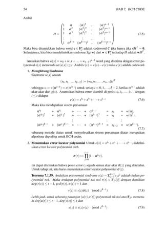 54 BAB 7. BCH CODE
Ambil
H =







1 α (α)2 ... (α)n−1
1 α2 (α2)2 ... (α2)n−1
1 α3 (α3)2 ... (α3)n−1
...
...
... ...
...
1 αδ−1 (αδ−1)2 ... (αδ−1)n−1







(7.5)
Maka bisa ditunjukkan bahwa word c ∈ Fn
2 adalah codeword C jika hanya jika cHT = 0.
Selanjutnya, kita bisa mendeﬁnisikan sindrome SH(w) dari w ∈ Fn
2 terhadap H adalah wHT .
Andaikan bahwa w(x) = w0 +w1x+...+wn−1xn−1 word yang diterima dengan error po-
lynomial e(x) memenuhi wt(e(x)) ≤ t. Ambil c(x) = w(x)−e(x) maka c(x) adalah codeword.
1. Menghitung Sindrome
Sindrome w(x) adalah
(s0,s1,...,sδ−2) := (w0,w1,...,wn−1)HT
sehingga si = w(αi+1) = e(αi+1) untuk setiap i = 0,1,...,δ −2, ketika αi+1 adalah
akar-akar dari g(x). Asumsikan bahwa error diambil di posisi i0,i1,...,il−1 dengan
l ≤ t didapat
e(x) = xi0 +xi1 +···+xil−1 (7.6)
Maka kita mendapatkan sistem persamaan
αi0 + αi1 + ··· + αil−1 = s0 = w(α),
(αi0)2 + (αi1)2 + ··· + (αil−1)2 = s1 = w(α2),
...
...
...
(αi0)δ−1 + (αi1)δ−1 + ··· + (αil−1)δ−1 = sδ−2 = w(αδ−1).
(7.7)
sebarang metode diatas untuk menyelesaikan sistem persamaan diatas merupakan
algoritma decoding untuk BCH codes.
2. Menemukan error locator polynomial Untuk e(x) = xi0 + xi1 + ··· + xil−1, dideﬁni-
sikan error locator polynomial oleh
σ(z) :=
l−1
∏
j=0
(1−αij
z).
Ini dapat ditemukan bahwa posisi error ij sejauh semua akar-akar σ(z) yang diketahui.
Untuk tahap ini, kita harus menentukan error locator polynomial σ(z).
Teorema 7.1.39. Andaikan polynomial sindrome s(z) = ∑δ−2
j=0 sjzj adalah bukan po-
lynomial nol. Maka terdapat polynomial tak nol r(z) ∈ F2m[z] dengan demikian
deg(r(z)) ≤ t −1, gcd(r(z),σ(z)) = 1 dan
r(z) ≡ s(z)σ(z) (mod zδ−1
) (7.8)
Lebih jauh, untuk sebarang pasangan (u(z),v(z)) polynomial tak nol atas F2m memenu-
hi deg(u(z)) ≤ t −1, deg(v(z)) ≤ t dan
u(z) ≡ s(z)v(z) (mod zδ−1
) (7.9)
 