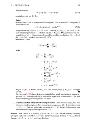 7.1. PENDAHULUAN 55
Kita mempunyai
σ(z) = βv(z), r(z) = βu(z), (7.10)
untuk elemen tak nol β ∈ F2m.
Bukti.
(Ketunggalan). Kalikan persamaan (7.8) dengan v(z) dan persaman (7.9) dengan σ(z)
memberikan hasil
v(z)r(z) ≡ σ(z)u(z) (mod zδ−1
) (7.11)
Sebagaimana deg(v(z)r(z)) ≤ 2t −1 = δ −2 dan deg(σ(z)u(z)) ≤ 2t −1 = δ −2 de-
ngan mengikuti persamaan (7.11) bahwa v(z)r(z) = σ(z)u(z). Menggunakan syarat bah-
wa gcd(r(z),σ(z)) = 1 dan semua polynomial tak nol, kita mendapatkan σ(z) = βv(z)
dan r(z) = βu(z) untuk elemen tak nol β ∈ F2m.
(Eksistensi). Ambil
r(z) = σ(z)
l−1
∑
j=1
αij
(1−αij z)
Maka
r(z)
σ(z)
=
l−1
∑
j=0
αij
(1−αij z)
=
l−1
∑
j=0
αij
∞
∑
k=0
(αij
z)k
=
l−1
∑
j=0
αij
δ−2
∑
k=0
(αij
z)k
=
δ−2
∑
k=0
l−1
∑
j=0
(αij
)k+1
zk
=
δ−2
∑
k=0
w(αk+1
)zk
= s(z) (mod zδ−1
).
dengan r(1/αij ) = 0 untuk setiap j, kita tahu bahwa gcd(r(z),σ(z)) = 1 sehingga
terbukti.
Dari teorema 7.1.39 diatas, kita menemukan bahwa untuk mencari error locator po-
lynomial σ(z) perlu menyelesaikan kongruensi polynomial persamaan (7.8). Ini bisa
diselesaikan menggunakan algoritma Euclidean.
3. Menemukan akar -akar error locator polynomial Untuk melakukannya, kita bisa
mencari semua kemungkinan akar -akar dengan menggunakan σ(z) di αi, untuk semua
i = 1,2,.... . Setelah semua akar -akarnya αi1,...,αil dari σ(z) ditemukan, kita
mendapatkan error polynomial persamaan (7.6)
Contoh 7.1.40. Misalkan α akar dari g(x) = 1+x+x3 ∈ F2[x]. Maka Hamming code yang
dibangun oleh g(x) =lcm(M(1)(x),M(2)(x)) mempunyai design distance δ = 3. Andaikan
bahwa w(x) = 1+x+x2 +x3 word yang diterima.
 