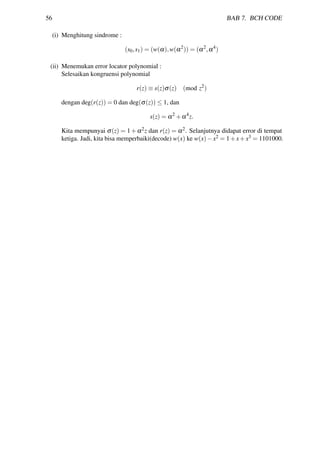 56 BAB 7. BCH CODE
(i) Menghitung sindrome :
(s0,s1) = (w(α),w(α2
)) = (α2
,α4
)
(ii) Menemukan error locator polynomial :
Selesaikan kongruensi polynomial
r(z) ≡ s(z)σ(z) (mod z2
)
dengan deg(r(z)) = 0 dan deg(σ(z)) ≤ 1, dan
s(z) = α2
+α4
z.
Kita mempunyai σ(z) = 1+α2z dan r(z) = α2. Selanjutnya didapat error di tempat
ketiga. Jadi, kita bisa memperbaiki(decode) w(x) ke w(x)−x2 = 1+x+x3 = 1101000.
 
