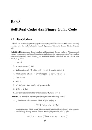 Bab 8
Self-Dual Codes dan Binary Golay Code
8.1 Pendahuluan
Didalam bab ini kita sangat tertarik pada kelas code yaitu self dual code. Dari kedua pandang
secara teoritis dan praktek, kode ini banyak digunakan. Kita mulai dengan deﬁnisi dibawah
ini.
Deﬁnisi 8.1.1. Himpunan Fq merupakan ﬁeld berhingga dengan order q. Himpunan tak
kosong V dengan operasi jumlahan (+) dan perkalian skalar dengan anggota Fq merupakan
ruang vektor (ruang linear) atas Fq jika memenuhi kondisi di bawah ini. ∀u,v,w ∈ V dan
∀α,β ∈ Fq maka;
1. u+v ∈ V
2. (u+v)+w = u+(v+w)
3. Terdapat elemen 0 ∈ V sehingga 0+v = v+0, untuk setiap v ∈ V
4. Untuk setiap u ∈ V, ∃(−u) ∈ V sehingga u+(−u) = 0 = (−u)+u
5. u+v = v+u
6. αv ∈ V
7. α(u+v) = αu+αv dan (α +β)u = αu+βu
8. (αβ)u = α(βu)
9. Jika 1 merupakan identitas penjumlahan di Fq maka 1u = u
Contoh 8.1.2. Di bawah ini merupan beberapa contoh dari ruang vektor:
1. Fn
q merupakan koleksi semua vektor dengan panjang n
Fn
q = {(v1,v2,...,vn) : vi ∈ Fq}
merupakan ruang vektor atas Fq Dengan deﬁnisi penjumlahan dalam Fn
q yaitu penjum-
lahan masing-masing elemen, dengan deﬁnisi penjumlahan pada Fq, jika
v = (v1,v2,...,vn) ∈ Fn
q dan w = (w1,w2,...,wn) ∈ Fn
q
57
 
