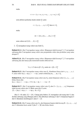 58 BAB 8. SELF-DUAL CODES DAN BINARY GOLAY CODE
maka
v+w = (v1 +w1,v2 +w2,...,vn +wn) ∈ Fn
q
serta deﬁnisi perkalian skalar untuk Fn
q yaitu:
v = (v1,v2,...,vn) ∈ Fn
q dan α ∈ Fq
maka
αv = (αv1,αv2,...,αvn) ∈ Fn
q
serta vektor nol (0,0,...,0) ∈ Fn
q .
2. Z5
2 merupakan ruang vektor atas ﬁeld Z2
Deﬁnisi 8.1.3. Jika V merupakan ruang vektor. Himpunan tidak kosong C ⊆ V merupakan
subruang jika C merupakan ruang vektor atas penjumlahn vektor dan perkalian yang sama
dengan V.
Akibat 8.1.4. Jika V merupakan ruang vektor. Himpunan tidak kosong C ⊆ V merupakan
subruang jika dan hanya jika memenuhi kondisi dibawah ini:
∀x,y ∈ C dan α,β ∈ Fq, maka αx+βy ∈ Fn
q
Deﬁnisi 8.1.5. Jika V merupakan ruang vektor atas Fq. Kombinasi linear dari v1,v2,...,vr ∈
V yaitu vektor α1v1 +α2v2 +···+αrvr untuk sembarang α1,...,αr ∈ Fq
Deﬁnisi 8.1.6. Jika V merupakan ruang vektor atas Fq, maka himpunan vektor {v1,v2,...,vr}
bebas linear jika
α1v1 +α2v2 +···+αrvr = 0 ⇔ α1 = α2 = ··· = αr = 0
Deﬁnisi 8.1.7. Jika V merupakan ruang vektor atas Fq dan S = {v1,v2,...,vk} himpunan
tidak kosong subset dari V. Maka span dari S yaitu:
S = {α1v1 +α2v2 +···+αkvk : αi ∈ Fq}
Jika S = /0, maka S = {0}. Cukup jelas bahwa S merupakan sub ruang dari V, dan
disebut subruang yang dibangun oleh S. Jika diberikan subruang C dari V, himpunan bagian S
dari C dikatakan membangun C jika C = S
Deﬁnisi 8.1.8. Jika V ruang vektor atas Fq, dan himpunan bagian tidak kosong B = {v1,v2,...,vk}
dari V dikatakan basis untuk V jika V = B dan bebas linear.
 