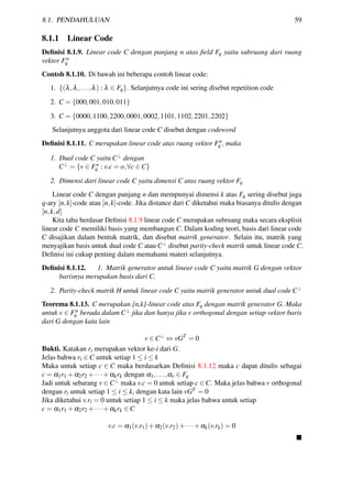 8.1. PENDAHULUAN 59
8.1.1 Linear Code
Deﬁnisi 8.1.9. Linear code C dengan panjang n atas ﬁeld Fq yaitu subruang dari ruang
vektor Fn
q
Contoh 8.1.10. Di bawah ini beberapa contoh linear code:
1. {(λ,λ,...,λ) : λ ∈ Fq}. Selanjutnya code ini sering disebut repetition code
2. C = {000,001,010,011}
3. C = {0000,1100,2200,0001,0002,1101,1102,2201,2202}
Selanjutnya anggota dari linear code C disebut dengan codeword
Deﬁnisi 8.1.11. C merupakan linear code atas ruang vektor Fn
q , maka
1. Dual code C yaitu C⊥ dengan
C⊥ = {v ∈ Fn
q : v.c = o,∀c ∈ C}
2. Dimensi dari linear code C yaitu dimensi C atas ruang vektor Fq
Linear code C dengan panjang n dan mempunyai dimensi k atas Fq sering disebut juga
q-ary [n,k]-code atau [n,k]-code. Jika distance dari C diketahui maka biasanya ditulis dengan
[n,k,d]
Kita tahu berdasar Deﬁnisi 8.1.9 linear code C merupakan subruang maka secara eksplisit
linear code C memiliki basis yang membangun C. Dalam koding teori, basis dari linear code
C disajikan dalam bentuk matrik, dan disebut matrik generator. Selain itu, matrik yang
menyajikan basis untuk dual code C atau C⊥ disebut parity-check matrik untuk linear code C.
Deﬁnisi ini cukup penting dalam memahami materi selanjutnya.
Deﬁnisi 8.1.12. 1. Matrik generator untuk linear code C yaitu matrik G dengan vektor
barisnya merupakan basis dari C.
2. Parity-check matrik H untuk linear code C yaitu matrik generator untuk dual code C⊥
Teorema 8.1.13. C merupakan [n,k]-linear code atas Fq dengan matrik generator G. Maka
untuk v ∈ Fn
q berada dalam C⊥ jika dan hanya jika v orthogonal dengan setiap vektor baris
dari G dengan kata lain
v ∈ C⊥
⇔ vGT
= 0
Bukti. Katakan ri merupakan vektor ke-i dari G.
Jelas bahwa ri ∈ C untuk setiap 1 ≤ i ≤ k
Maka untuk setiap c ∈ C maka berdasarkan Deﬁnisi 8.1.12 maka c dapat ditulis sebagai
c = α1r1 +α2r2 +···+αkrk dengan α1,...,αr ∈ Fq
Jadi untuk sebarang v ∈ C⊥ maka v.c = 0 untuk setiap c ∈ C. Maka jelas bahwa v orthogonal
dengan ri untuk setiap 1 ≤ i ≤ k, dengan kata lain vGT = 0
Jika diketahui v.ri = 0 untuk setiap 1 ≤ i ≤ k maka jelas bahwa untuk setiap
c = α1r1 +α2r2 +···+αkrk ∈ C
v.c = α1(v.r1)+α2(v.r2)+···+αk(v.rk) = 0
 