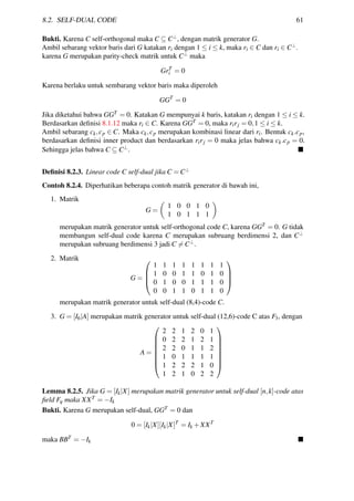 8.2. SELF-DUAL CODE 61
Bukti. Karena C self-orthogonal maka C ⊆ C⊥
, dengan matrik generator G.
Ambil sebarang vektor baris dari G katakan ri dengan 1 ≤ i ≤ k, maka ri ∈ C dan ri ∈ C⊥
.
karena G merupakan parity-check matrik untuk C⊥
maka
GrT
i = 0
Karena berlaku untuk sembarang vektor baris maka diperoleh
GGT
= 0
Jika diketahui bahwa GGT = 0. Katakan G mempunyai k baris, katakan ri dengan 1 ≤ i ≤ k.
Berdasarkan deﬁnisi 8.1.12 maka ri ∈ C. Karena GGT = 0, maka rirj = 0,1 ≤ i ≤ k.
Ambil sebarang ck,cp ∈ C. Maka ck,cp merupakan kombinasi linear dari ri. Bentuk ck.cp,
berdasarkan deﬁnisi inner product dan berdasarkan rirj = 0 maka jelas bahwa ck.cp = 0.
Sehingga jelas bahwa C ⊆ C⊥
.
Deﬁnisi 8.2.3. Linear code C self-dual jika C = C⊥
Contoh 8.2.4. Diperhatikan beberapa contoh matrik generator di bawah ini,
1. Matrik
G =
1 0 0 1 0
1 0 1 1 1
merupakan matrik generator untuk self-orthogonal code C, karena GGT = 0. G tidak
membangun self-dual code karena C merupakan subruang berdimensi 2, dan C⊥
merupakan subruang berdimensi 3 jadi C = C⊥.
2. Matrik
G =




1 1 1 1 1 1 1 1
1 0 0 1 1 0 1 0
0 1 0 0 1 1 1 0
0 0 1 1 0 1 1 0




merupakan matrik generator untuk self-dual (8,4)-code C.
3. G = [I6|A] merupakan matrik generator untuk self-dual (12,6)-code C atas F3, dengan
A =








2 2 1 2 0 1
0 2 2 1 2 1
2 2 0 1 1 2
1 0 1 1 1 1
1 2 2 2 1 0
1 2 1 0 2 2








Lemma 8.2.5. Jika G = [Ik|X] merupakan matrik generator untuk self-dual [n,k]-code atas
ﬁeld Fq maka XXT = −Ik
Bukti. Karena G merupakan self-dual, GGT = 0 dan
0 = [Ik|X][Ik|X]T
= Ik +XXT
maka BBT = −Ik
 