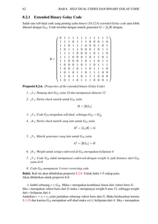 62 BAB 8. SELF-DUAL CODES DAN BINARY GOLAY CODE
8.2.1 Extended Binary Golay Code
Salah satu self-dual code yang penting yaitu binary (24,12,8) extended Golay code atau lebih
dikenal dengan G24. Code tersebut dengan matrik generator G = [Ik|B] dengan,
B =




















0 1 1 1 1 1 1 1 1 1 1 1
1 1 1 0 1 1 1 0 0 0 1 0
1 1 0 1 1 1 0 0 0 1 0 1
1 0 1 1 1 0 0 0 1 0 1 1
1 1 1 1 0 0 0 1 0 1 1 0
1 1 1 0 0 0 1 0 1 1 0 1
1 1 0 0 0 1 0 1 1 0 1 1
1 0 0 0 1 0 1 1 0 1 1 1
1 0 0 1 0 1 1 0 1 1 1 0
1 0 1 0 1 1 0 1 1 1 0 0
1 1 0 1 1 0 1 1 1 0 0 0
1 0 1 1 0 1 1 1 0 0 0 1




















Proposisi 8.2.6. (Properties of the extended binary Golay Code)
1. ¡1-¿ Panjang dari G24 yaitu 24 dan mempunyai dimensi 12
2. ¡2-¿ Parity-check matrik untuk G24 yaitu
H = [B|I12]
3. ¡3-¿ Code G24 mrupakan self-dual, sehingga G24 = G⊥
24
4. ¡4-¿ Parity-check matrik yang lain untuk G24 yaitu
H = [I12|B] = G
5. ¡5-¿ Matrik generator yang lain untuk G24 yaitu
G = [B|I12] = H
6. ¡6-¿ Weight untuk setiap codeword di G24 merupakan kelipatan 4
7. ¡7-¿ Code G24 tidak mempunyai codeword dengan weight 4, jadi distance dari G24
yaitu d=8
8. Code G24 mempunyai 3-error correcting code
Bukti. Kali ini akan dibuktikan proposisi 8.2.6. Untuk bukti 1-5 cukup jelas.
Akan dibuktikan untuk proposisi 6-8.
6 Ambil sebarang v ∈ G24. Maka v merupakan kombinasi linear dari vektor baris G.
Jika v merupakan vektor baris dari G maka v mempunyai weight 8 atau 12, sehingga weight
dari v kelipatan dari 4.
Andaikan v = ri +rj yaitu jumlahan sebarang vektor baris dari G. Maka berdasarkan lemma
8.1.19 dan karena G24 merupakan self-dual maka wt(v) kelipatan dari 4. Jika v merupakan
 