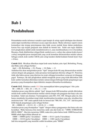 Bab 1
Pendahuluan
Pertumbuhan media informasi semakin cepat hampir di setiap aspek kehidupan dan dituntut
untuk dapat memberikan informasi secara cepat dan akurat. Media informasi seperti sistem
komunikasi dan tempat penyimpanan data tidak secara mutlak benar dalam prakteknya
karena bisa saja terjadi ganguaan atau diubah ke bentuk lain. Salah satu tugas didalam
teori pengkodean adalah untuk mendeteksi(detect), atau membenarkan(correct) kesalahan.
Biasanya, Kode dideﬁnisikan sebagai Kode sumber(source coding) dan saluran kode(channel
coding) mengubah pesan menjadi kode yang cocok kemudian ditransmisikan melalui saluran.
Sebagai contoh, kode sumber ASCII yaitu setiap karakter diubah kedalam bentuk byte(1 byte
= 8 bits).
Contoh 1.0.1. Misalkan diberikan empat kode nama buahan yaitu Apel, Belimbing, Pisang,
dan Duku yaitu sebagai berikut :
Apel → 00, Belimbing → 01, Pisang → 10, Duku → 11
Andaikan kita akan mengirimkan pesan ”Apel” dengan kode 00 yang ditransmisikan melalui
saluran dengan ada gangguan, maka pesannya kemungkinan diterima sebagai 01. Penerima
tidak tahu bahwa pesan yang diterima itu rusak sehingga komunikasi semacam ini dianggap
gagal. Tentunya, ide dari pengkodean adalah mengkode pesan yang telah dikirimkan oleh
kode sumber kemudian dikirimkan melalui saluran dengan beberapa bentuk pengulangan agar
pesannya yang disampaikan dapat dideteksi ataupun dibenarkan kesalahannya.
Contoh 1.0.2. Didalam contoh 1.0.1 kita menunjukkan bahwa pengulangan 1 bits yaitu
00 → 000, 01 → 001, 10 → 101, 11 → 110
Andaikan pesan yang dikirim adalah ’Apel’ dengan kode 000 kemudian setelah dikirimkan
melalu kode sumber ditransmisikan melalui saluran dengan ada gangguan dan hanya ada satu
kesalahan. Salah satu diantara 3 kemungkinan yaitu 001, 010, 100. Dengan jalan ini, kita
hanya mendeteksi kesalahan tetapi tidak membenarkan kesalahan yang ada, misalkan kita
menerima kode ”100”,maka apakah kode itu berasal dari ”000, 001, 101, 110”. Jadi kita perlu
lebih banyak pengulangan yaitu sebagai berikut :
00 → 00000, 01 → 01111, 10 → 10110, 11 → 11001
Andaikan pesan yang disampaikan ”Apple” dengan adanya gangguannya dan hanya ada satu
kesalahan. Maka harusnya kita menerima salah satu dari kode ini :”10000, 01000,00100,
00010, 00001”. Jika kita menerima 10000, maka kita yakin bahwa kode 10000 berasal dari
00000 sebab dapat dilihat dibawah ini :
10000 → 00000 (perlu 1 kesalahan) 10000 → 01111 (perlu 5 kesalahan)
10000 → 10110 (perlu 2 kesalahan) 10000 → 11001 (perlu 2 kesalahan)
Jadi kita mengambil yang memiliki sedikit kesalahan yaitu ”00000”.
1
 