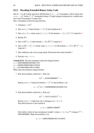 64 BAB 8. SELF-DUAL CODES DAN BINARY GOLAY CODE
8.2.2 Decoding Extended Binary Golay Code
Jika G = [I12|B] matrik generator dideﬁnisikan l1,l2,...,l12 merupakan vektor kolom dan
r1,r2,...,l12. Serta x(i),y(i) merupakan binary 12-tupel dengan komponen ke-i adalah non-
zero serta 0 merupakan 12-tupel zero.
Jika r merupakan codeword yang diterima,
1. Tentukan s = GrT
2. Jika wt(s) ≤ 3 maka bentuk e = (sT ,0) dan lanjutkan ke 8
3. Jika wt(s+li) ≤ untuk suatu li, 1 ≤ i ≤ 12 lalu bentuk e = ((s+li)T ,y(i)) lanjut ke 8
4. Bentuk BT s
5. Jika wt(BT s) ≤ 3 maka bentuk e = (0,(BT s)T ) lanjut ke 8
6. Jika wt(BT s + rT
i ) ≤ 2 untuk suatu ri, 1 ≤ i ≤ 12 lalu bentuk e = (x(i),(BT s)T + ri)
lanjut ke 8
7. Jika sedikitnya ada 4 error yang terjadi. Retransmit dan mulai kembali 1
8. Decode r ke r −e = c
Contoh 8.2.9. Jika kita mendapat codeword sebagai berikut:
r1 = 100010000000100100011101
r2 = 100000100000100011010010
r3 = 101100010000110011110001
Maka akan kita kodekan sebagai berikut:
1. Kita akan kodekan codeword r1. Kita cari
GrT
= (010010000000)T
= s
Karena wt(s) ≤ 3 maka kita bentuk e = (sT ,0) dan kodekan r1 ke
r1 −(sT
,0) = 110000000000100100011101
2. Kita akan kodekan codeword r2. Kita cari
GrT
= (101111101011)T
= s
Karena wt(s) > 3 maka kita cari li sehingga wt(s+li) ≤ 2.
Kita lihat kolom ke-4 dari matrik B
s+l4 = (000001100000)T
Jelas bahwa vektor di atas mempunyai weight 2, maka e = (s+l4,y(4)) dengan y(4) =
000100000000. Maka kita kodekan r2 ke
r2 −e = 100001000000100111010010
 