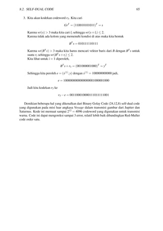 8.2. SELF-DUAL CODE 65
3. Kita akan kodekan codeword r3. Kita cari
GrT
= (110010101011)T
= s
Karena wt(s) > 3 maka kita cari li sehingga wt(s+li) ≤ 2.
Karena tidak ada kolom yang memenuhi kondisi di atas maka kita bentuk
BT
s = 010111110111
Karena wt(BT s) > 3 maka kita harus mencari vektor baris dari B dengan BT s untuk
suatu ri sehingga wt(BT s+ri) ≤ 2.
Kita lihat untuk i = 1 diperoleh,
BT
s+r1 = (001000001000)T
= yT
Sehingga kita peroleh e = (x(1),y) dengan x(1) = 100000000000 jadi,
e = 1000000000000000001000001000
Jadi kita kodekan r3 ke
r3 −e = 001100010000111011111001
Demikian beberapa hal yang dikenalkan dari Binary Golay Code (24,12,8) self-dual code
yang digunakan pada misi luar angkasa Voyage dalam transmisi gambar dari Jupiter dan
Saturnus. Kode ini memuat sampai 212 = 4096 codeword yang digunakan untuk transmisi
warna. Code ini dapat mengoreksi sampai 3 error, relatif lebih baik dibandingkan Red-Muller
code order satu.
 