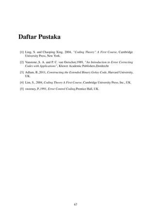 Daftar Pustaka
[1] Ling, S. and Chaoping Xing, 2004, ”Coding Theory” A First Course, Cambridge
University Press, New York.
[2] Vanstone.,S. A. and P. C. van Oorschot,1989, ”An Introduction to Error Correcting
Codes with Applications”, Kluwer Academic Publishers,Dordrecht
[3] Adlam, B.,2011, Constructing the Extended Binary Golay Code, Harvard University,
UK.
[4] Lim, S., 2004, Coding Theory A First Course, Cambridge University Press, Inc., UK.
[5] sweeney, P.,1991, Error Control Coding,Prentice Hall, UK.
67
 