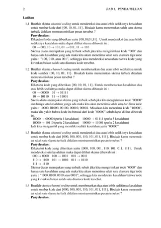 2 BAB 1. PENDAHULUAN
Latihan
1.1 Buatlah skema channel coding untuk mendeteksi dua atau lebih sedikitnya kesalahan
untuk sumber kode dari {00, 10, 01, 11}. Bisakah kamu menemukan salah satu skema
terbaik didalam mentransmisikan pesan tersebut ?
Penyelesaian :
Diketahui kode yang diberikan yaitu {00,10,01,11}. Untuk mendeteksi dua atau lebih
sedikitnya kesalahan maka dapat dilihat skema dibawah ini :
00 → 000, 10 → 101, 01 → 011, 11 → 110
Skema diatas merupakan yang terbaik sebab jika kita mengirimkan kode ”000” dan
hanya satu kesalahan yang ada maka kita akam menerima salah satu diantara tiga kode
yaitu : ”100, 010, atau 001”, sehingga kita mendeteksi kesalahan bahwa kode yang
kirimkan bukan salah satu diantara kode tersebut.
1.2 Buatlah skema channel coding untuk membenarkan dua atau lebih sedikitnya untuk
kode sumber {00, 10, 01, 11}. Bisakah kamu menemukan skema terbaik didalam
mentransmisikan pesan tersebut ?
Penyelesaian :
Diketahu kode yang diberikan {00, 10, 01, 11}. Untuk membenarkan kesalahan dua
atau lebih sedikitnya maka dapat dilihat skema dibawah ini :
00 → 00000 01 → 01111
10 → 10110 11 → 11001
Skema diatas merupakan skema yang terbaik sebab jika kita mengirimkan kode ”00000”
dan hanya satu kesalahan yanga ada maka kita akan menerima salah satu dari lima kode
yaitu : 10000, 01000, 00100, 00010, 00001. Misalkan kita menerima kode ”10000”,
maka kita yakin bahwa kode itu berasal dari kode ”00000”,sebab dapat dilihat dibawah
ini.
10000 → 00000 (perlu 1 kesalahan) 10000 → 01111 (perlu 5 kesalahan)
10000 → 10110 (perlu 2 kesalahan) 10000 → 11001 (perlu 2 kesalahan)
Jadi kita mengambil yang memiliki sedikit kesalahan yaitu ”00000”.
1.3 Buatlah skema channel coding untuk mendeteksi dua atau lebih sedikitnya kesalahan
untuk sumber kode dari {000, 100, 001, 110, 101, 011, 111}. Bisakah kamu menemuk-
an salah satu skema terbaik didalam mentransmisikan pesan tersebut ?
Penyelesaian :
Diketahui kode yang diberikan yaitu {000, 100, 001, 110, 101, 011, 111}. Untuk
mendeteksi satu kesalahan maka dapat dilihat skema dibawah ini :
000 → 0000 100 → 1001 001 → 0011
110 → 1100 101 → 1010 011 → 0110
111 → 1110
Skema diatas merupakan yang terbaik sebab jika kita mengirimkan kode ”0000” dan
hanya satu kesalahan yang ada maka kita akam menerima salah satu diantara tiga kode
yaitu : ”1000, 0100, 0010 atau 0001”, sehingga kita mendeteksi kesalahan bahwa kode
yang kirimkan bukan salah satu diantara kode tersebut.
1.4 Buatlah skema channel coding untuk membenarkan dua atau lebih sedikitnya kesalahan
untuk sumber kode dari {000, 100, 001, 110, 101, 011, 111}. Bisakah kamu menemuk-
an salah satu skema terbaik didalam mentransmisikan pesan tersebut ?
Penyelesaian :
 