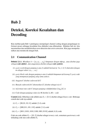 Bab 2
Deteksi, Koreksi Kesalahan dan
Decoding
Kita melihat pada Bab 1 pentingnya mempelajari channel coding dengan pengulangan in-
formasi pesan sehingga kesalahan bisa dideteksi atau dibenarkan. Didalam bab ini, kita
merumuskan dan mendeﬁnisikan error-detection dan error-correction. Kita juga memperke-
nalkan atau mendecode dengan baik.
2.1 Communication Channel
Deﬁnisi 2.1.1. Misalkan A = {a1,a2,...,aq} himpunan dengan size q , atau disebut juga
sebagai code alfabet , dan anggotanya disebut sebagai code symbols.
(i) q-ary word dengan panjang n atas A adalah barisan w, ∀wi ∈ A,∀i ekuivalen dengan
w sebagai vektor (w1,...,wn)
(ii) q-ary block code dengan panjang n atas A adalah himpunan tak kosong C q-ary code
yang mempunyai panjang yang sama yaitu n.
(iii) Anggota C disebut codeword di C
(iv) Banyak codeword di C dinotasikan |C| disebut sebagai size C
(v) informasi rate code C dengan panjang n dideﬁnisikan (logq)|C|/n
(vi) Code dengan panjang n dan size M disebut (n,M)− code
Contoh 2.1.2. Diberikan code alfabet atas F2 = {0,1} disebut sebagai binary code. Beberapa
contoh dari code nya adalah
(i) C1 = {00,01,10,11} adalah (2,4)-code
(ii) C2 = {000,011,101,110} adalah (3,4)-code
(iii) C3 = {0011,0101,1010,1100,1001,0110} adalah (4,6)-code
Code ata code alfabet F3 = {01,2} disebut sebagai ternary code, sementara quarternary code
terkadang code atas code alfabet F4
3
 