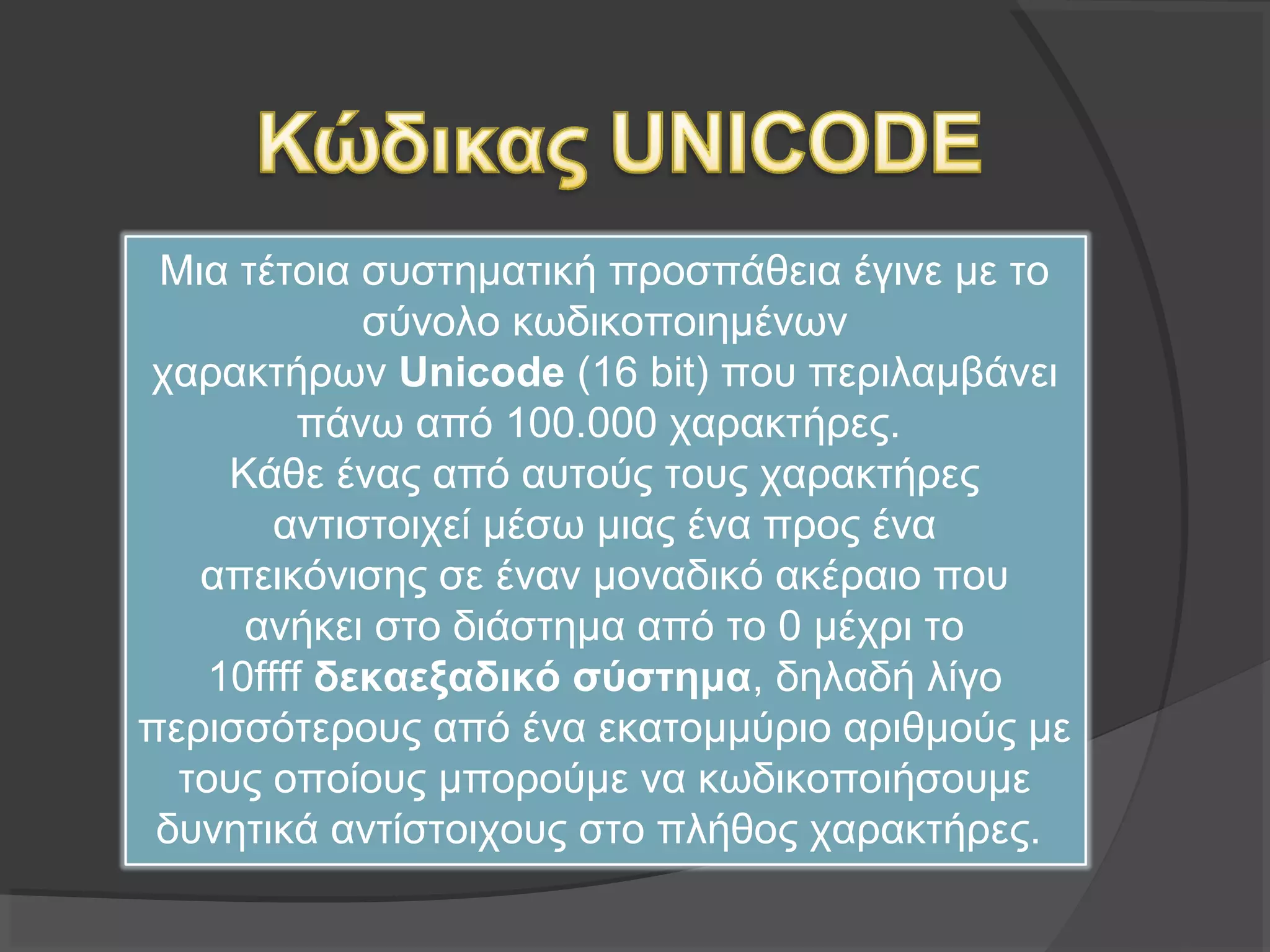Μια τέτοια συστηματική προσπάθεια έγινε με το
σύνολο κωδικοποιημένων
χαρακτήρων Unicode (16 bit) που περιλαμβάνει
πάνω από 100.000 χαρακτήρες.
Κάθε ένας από αυτούς τους χαρακτήρες
αντιστοιχεί μέσω μιας ένα προς ένα απεικόνισης σε
έναν μοναδικό ακέραιο που ανήκει στο διάστημα
από το 0 μέχρι το 10ffff δεκαεξαδικό σύστημα,
δηλαδή λίγο περισσότερους από ένα εκατομμύριο
αριθμούς με τους οποίους μπορούμε να
κωδικοποιήσουμε δυνητικά αντίστοιχους στο
πλήθος χαρακτήρες.
 