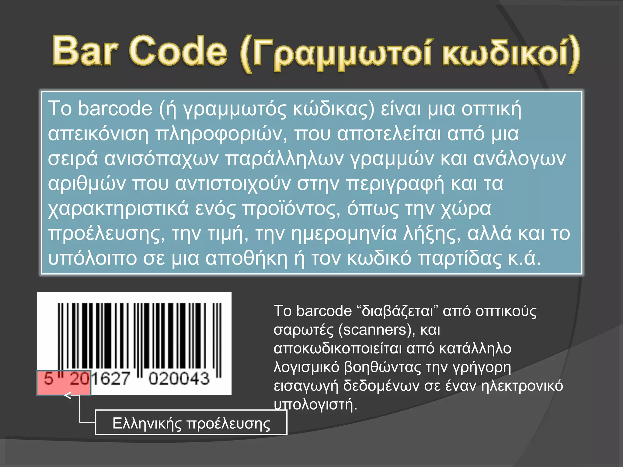 Το barcode (ή γραμμωτός κώδικας) είναι μια οπτική
απεικόνιση πληροφοριών, που αποτελείται από μια σειρά
ανισόπαχων παράλληλων γραμμών και ανάλογων αριθμών
που αντιστοιχούν στην περιγραφή και τα χαρακτηριστικά
ενός προϊόντος, όπως την χώρα προέλευσης, την τιμή, την
ημερομηνία λήξης, αλλά και το υπόλοιπο σε μια αποθήκη ή
τον κωδικό παρτίδας κ.ά.
Το barcode “διαβάζεται” από οπτικούς
σαρωτές (scanners), και
αποκωδικοποιείται από κατάλληλο
λογισμικό βοηθώντας την γρήγορη
εισαγωγή δεδομένων σε έναν ηλεκτρονικό
υπολογιστή.
Ελληνικής προέλευσης
 