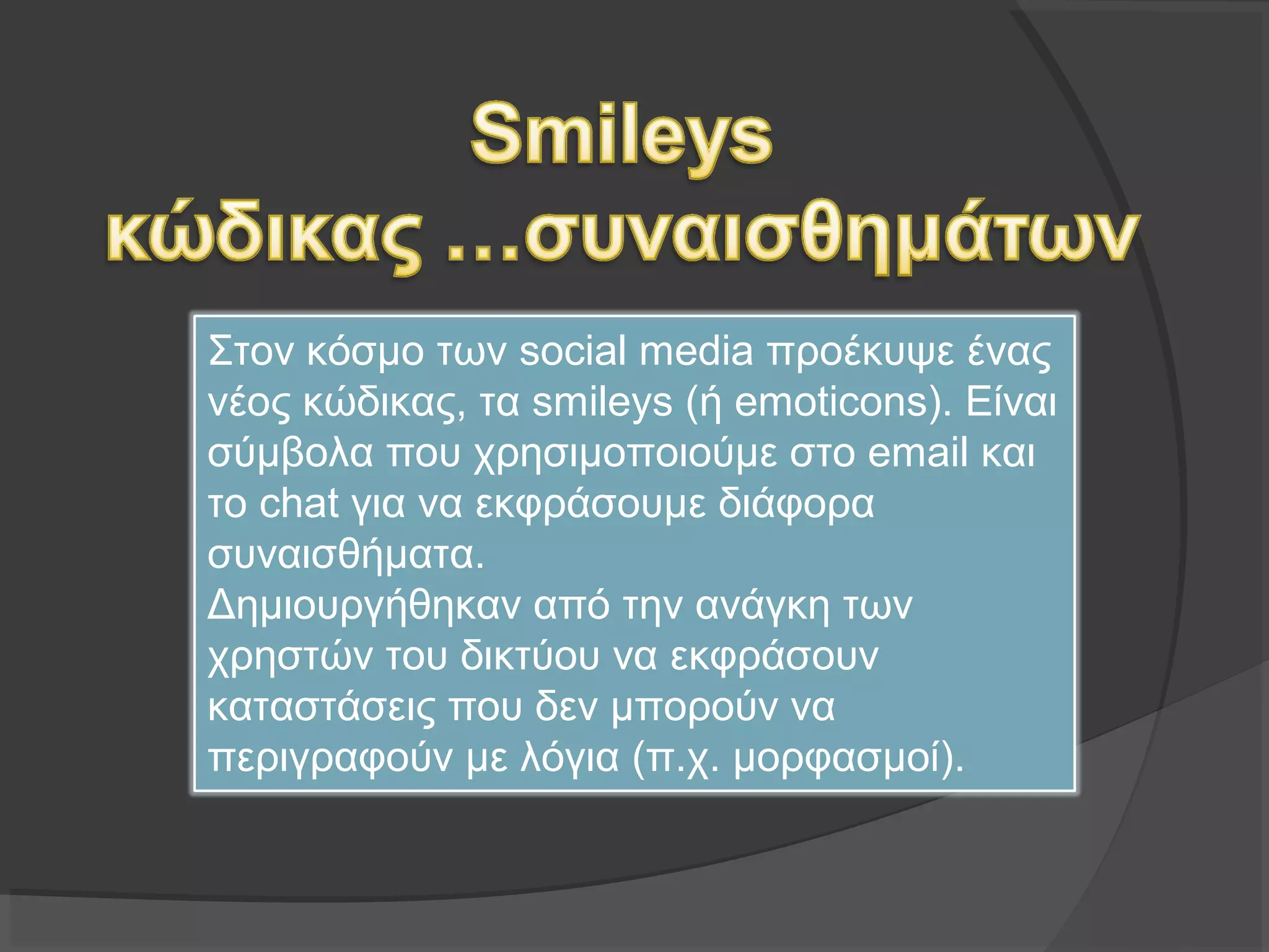Στον κόσμο των social media προέκυψε ένας
νέος κώδικας, τα smileys (ή emoticons). Είναι
σύμβολα που χρησιμοποιούμε στο email και το
chat για να εκφράσουμε διάφορα
συναισθήματα.
Δημιουργήθηκαν από την ανάγκη των
χρηστών του δικτύου να εκφράσουν
καταστάσεις που δεν μπορούν να
περιγραφούν με λόγια (π.χ. μορφασμοί).
 
