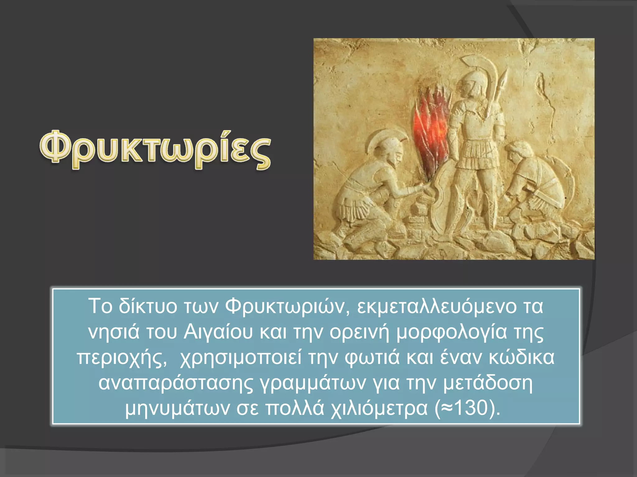 Το δίκτυο των Φρυκτωριών, εκμεταλλευόμενο τα
νησιά του Αιγαίου και την ορεινή μορφολογία της
περιοχής, χρησιμοποιεί την φωτιά και έναν κώδικα
αναπαράστασης γραμμάτων για την μετάδοση
μηνυμάτων σε πολλά χιλιόμετρα (≈130).
 