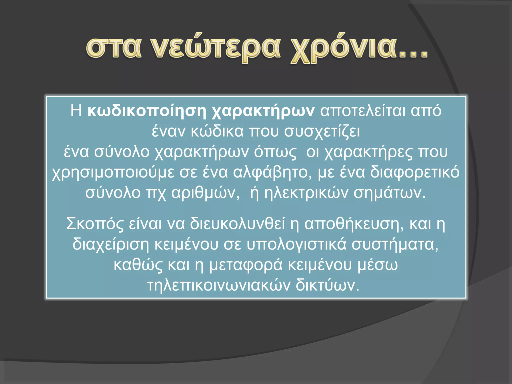 Η κωδικοποίηση χαρακτήρων αποτελείται από 
έναν κώδικα που συσχετίζει 
ένα σύνολο χαρακτήρων όπως  οι χαρακτήρες που 
χρησιμοποιούμε σε ένα αλφάβητο, με ένα διαφορετικό 
σύνολο πχ αριθμών,  ή ηλεκτρικών σημάτων.
Σκοπός είναι να διευκολυνθεί η αποθήκευση, και η 
διαχείριση κειμένου σε υπολογιστικά συστήματα, 
καθώς και η μεταφορά κειμένου μέσω 
τηλεπικοινωνιακών δικτύων.
 