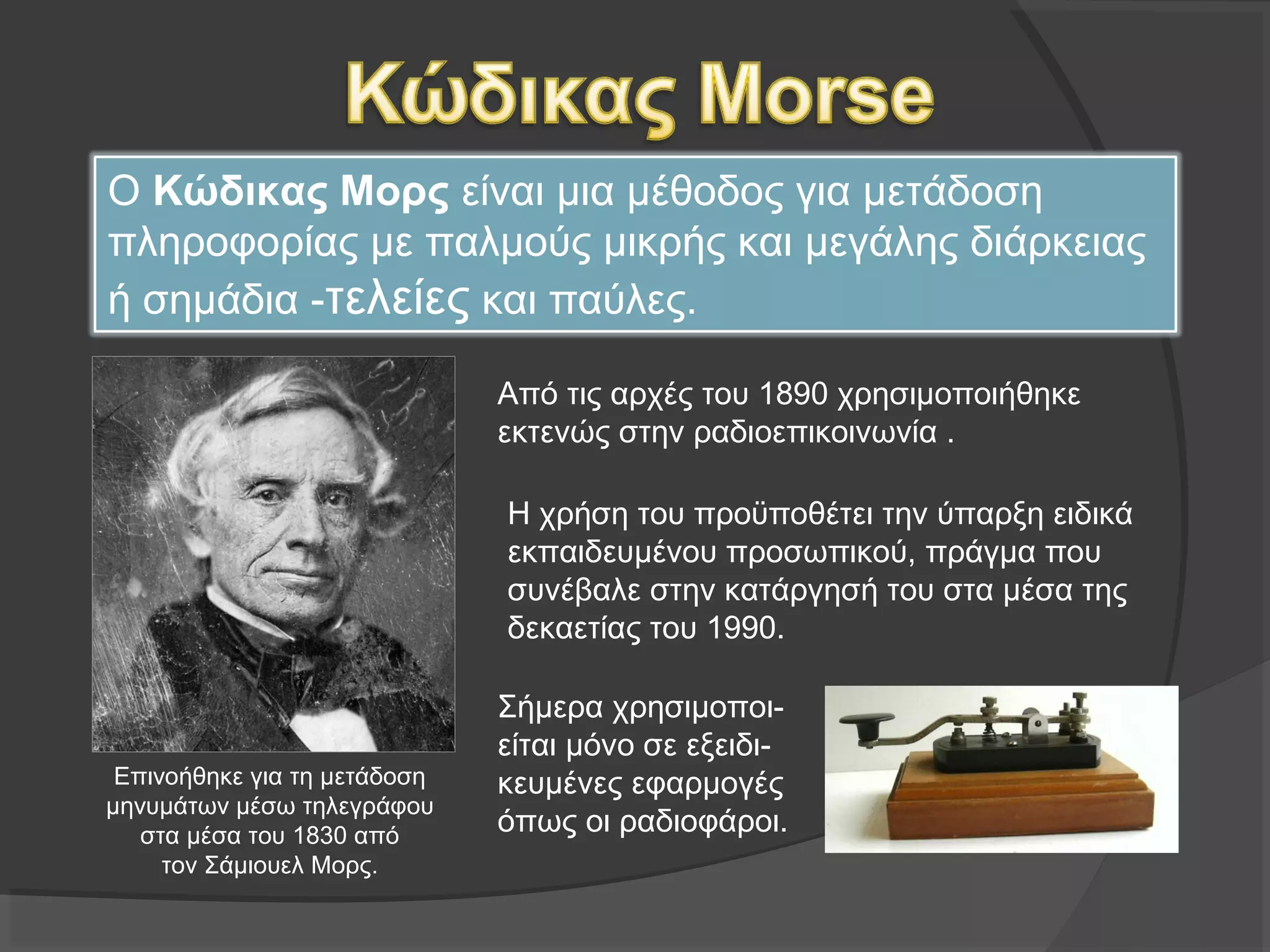 Ο Κώδικας Μορς είναι μια μέθοδος για μετάδοση 
πληροφορίας με παλμούς μικρής και μεγάλης διάρκειας ή 
σημάδια -τελείες και παύλες. 
Από τις αρχές του 1890 χρησιμοποιήθηκε
εκτενώς στην ραδιοεπικοινωνία .
Επινοήθηκε για τη μετάδοση
μηνυμάτων μέσω τηλεγράφου
στα μέσα του 1830 από
τον Σάμιουελ Μορς.
Η χρήση του προϋποθέτει την ύπαρξη ειδικά
εκπαιδευμένου προσωπικού, πράγμα που
συνέβαλε στην κατάργησή του στα μέσα της
δεκαετίας του 1990.
Σήμερα χρησιμοποι-
είται μόνο σε εξειδι-
κευμένες 
εφαρμογές όπως 
οι ραδιοφάροι. 
 