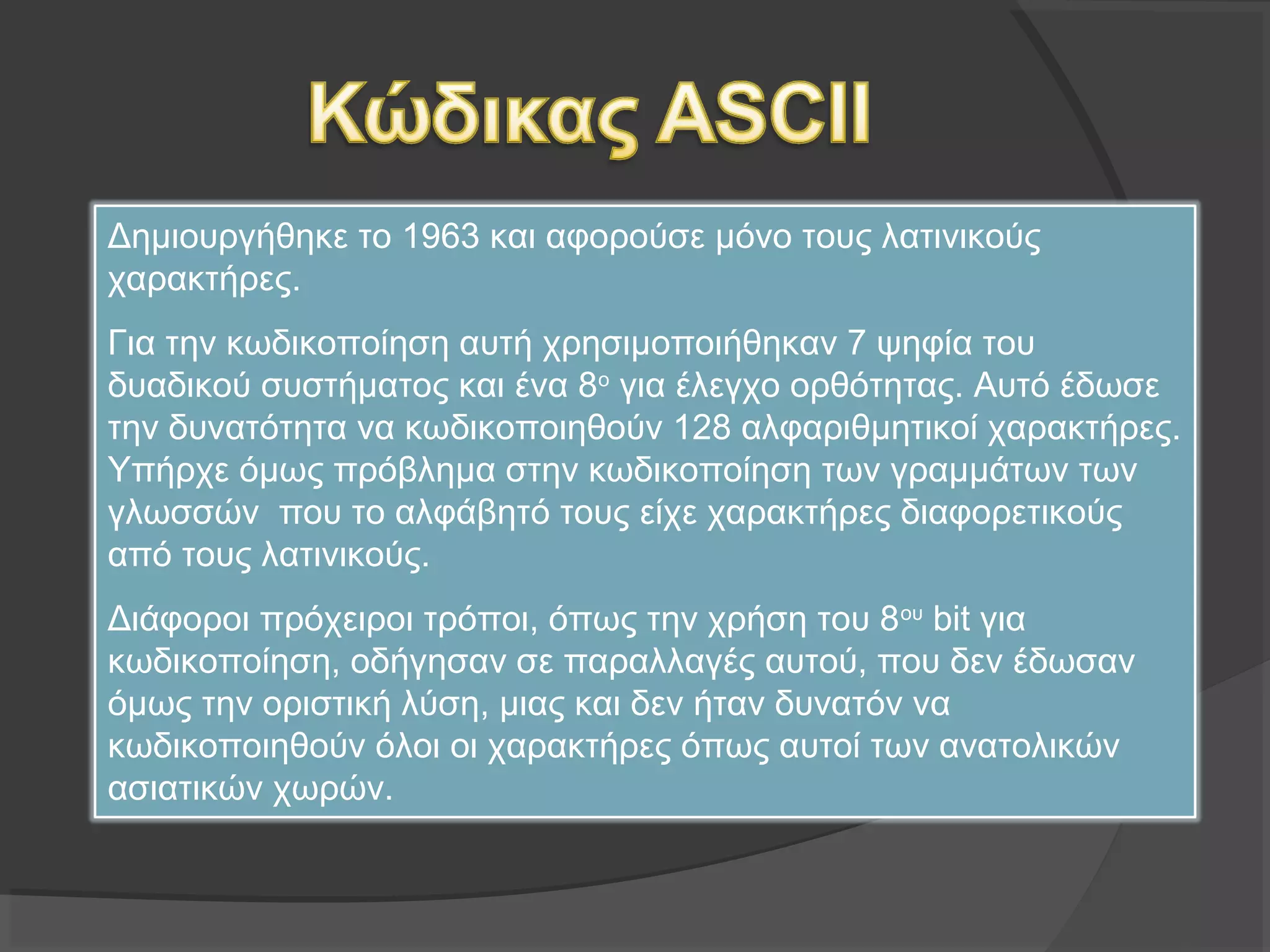 Δημιουργήθηκε το 1963 και αφορούσε μόνο τους λατινικούς 
χαρακτήρες. 
Για την κωδικοποίηση αυτή χρησιμοποιήθηκαν 7 ψηφία του δυαδικού 
συστήματος και ένα 8ο
 για έλεγχο ορθότητας. Αυτό έδωσε την 
δυνατότητα να κωδικοποιηθούν 128 αλφαριθμητικοί χαρακτήρες. 
Υπήρχε όμως πρόβλημα στην κωδικοποίηση των γραμμάτων των 
γλωσσών  που το αλφάβητό τους είχε χαρακτήρες διαφορετικούς από 
τους λατινικούς. 
Διάφοροι πρόχειροι τρόποι, όπως την χρήση του 8ου
 bit για 
κωδικοποίηση, οδήγησαν σε παραλλαγές αυτού, που δεν έδωσαν όμως 
την οριστική λύση, μιας και δεν ήταν δυνατόν να κωδικοποιηθούν όλοι 
οι χαρακτήρες όπως αυτοί των ανατολικών ασιατικών χωρών.
 