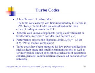 Turbo Codes 
„ A brief historic of turbo codes : 
The turbo code concept was first introduced by C. Berrou in 
1993. Today, Turbo Codes are considered as the most 
efficient coding schemes for FEC. 
„ Scheme with known components (simple convolutional or 
block codes, interleaver, soft-decision decoder, etc.) 
„ Performance close to the Shannon Limit (Eb/N0 = -1.6 db 
if Rb Æ0) at modest complexity! 
„ Turbo codes have been proposed for low-power applications 
such as deep-space and satellite communications, as well as 
for interference limited applications such as third generation 
cellular, personal communication services, ad hoc and sensor 
networks. 
Copyright © 2002, Dr. Dharma P. Agrawal and Dr. Qing-An Zeng. All rights reserved. 22 
 