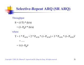 Selective-Repeat ARQ (SR ARQ) 
Throughput 
S = (1/T) * (k/n) 
= (1- Pb)n * (k/n) 
where 
T = 1 * PACK + 2 * PACK * (1- PACK) + 3 * PACK * (1- PACK)2 
+ …. 
= 1/(1- Pb)n 
Copyright © 2002, Dr. Dharma P. Agrawal and Dr. Qing-An Zeng. All rights reserved. 31 
