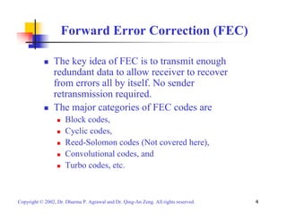 Forward Error Correction (FEC) 
„ The key idea of FEC is to transmit enough 
redundant data to allow receiver to recover 
from errors all by itself. No sender 
retransmission required. 
„ The major categories of FEC codes are 
„ Block codes, 
„ Cyclic codes, 
„ Reed-Solomon codes (Not covered here), 
„ Convolutional codes, and 
„ Turbo codes, etc. 
Copyright © 2002, Dr. Dharma P. Agrawal and Dr. Qing-An Zeng. All rights reserved. 4 
 