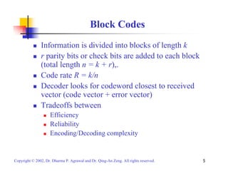 Block Codes 
„ Information is divided into blocks of length k 
„ r parity bits or check bits are added to each block 
(total length n = k + r),. 
„ Code rate R = k/n 
„ Decoder looks for codeword closest to received 
vector (code vector + error vector) 
„ Tradeoffs between 
„ Efficiency 
„ Reliability 
„ Encoding/Decoding complexity 
Copyright © 2002, Dr. Dharma P. Agrawal and Dr. Qing-An Zeng. All rights reserved. 5 
 