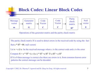 Block Codes: Linear Block Codes 
Generator 
matrix 
G 
Code 
Vector 
C 
Message 
vector 
m 
Parity 
check 
matrix 
HT 
Code 
Vector 
C 
Null 
vector 
0 
Operations of the generator matrix and the parity check matrix 
The parity check matrix H is used to detect errors in the received code by using the fact 
that c * HT = 0 ( null vector) 
Let x = c 
e be the received message where c is the correct code and e is the error 
Compute S = x * HT =( c 
e ) * HT =c HT e HT = e HT 
If S is 0 then message is correct else there are errors in it, from common known error 
patterns the correct message can be decoded. 
Copyright © 2002, Dr. Dharma P. Agrawal and Dr. Qing-An Zeng. All rights reserved. 7 
 