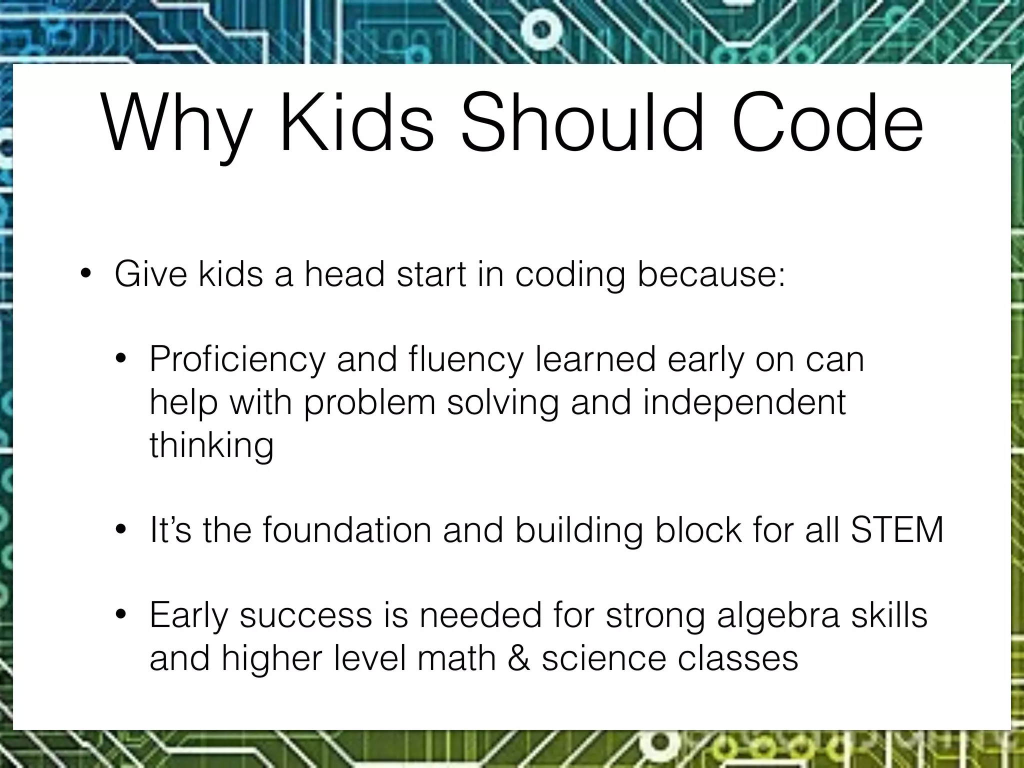 Why Kids Should Code
• Give kids a head start in coding because:
• Proﬁciency and ﬂuency learned early on can
help with problem solving and independent
thinking
• It’s the foundation and building block for all STEM
• Early success is needed for strong algebra skills
and higher level math & science classes
 