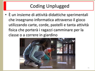 Coding Unplugged
• È un insieme di attività didattiche sperimentali
che insegnano informatica attraverso il gioco
utilizzando carte, corde, pastelli e tanta attività
fisica che porterà i ragazzi camminare per la
classe o a correre in giardino
11
 