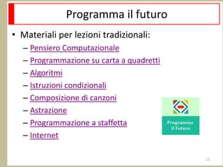 Programma il futuro
• Materiali per lezioni tradizionali:
– Pensiero Computazionale
– Programmazione su carta a quadretti
– Algoritmi
– Istruzioni condizionali
– Composizione di canzoni
– Astrazione
– Programmazione a staffetta
– Internet
12
 