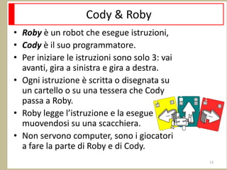 Cody & Roby
• Roby è un robot che esegue istruzioni,
• Cody è il suo programmatore.
• Per iniziare le istruzioni sono solo 3: vai
avanti, gira a sinistra e gira a destra.
• Ogni istruzione è scritta o disegnata su
un cartello o su una tessera che Cody
passa a Roby.
• Roby legge l’istruzione e la esegue
muovendosi su una scacchiera.
• Non servono computer, sono i giocatori
a fare la parte di Roby e di Cody.
13
 