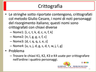 Crittografia
• Le stringhe sotto riportate contengono, crittografati
col metodo Giulio Cesare, i nomi di noti personaggi
del risorgimento italiano; questi nomi sono
crittografati con chiavi diverse
– Nome1: [i, c, t, k, d, c, n, f, k]
– Nome2: [n, l, g, g, z, f, c]
– Nome3: [d, r, q, q, z, e, z]
– Nome4: [u, s, j, d, g, s, d, t, w, j, l, g]
• Problema
– Trovare le chiavi K1, K2, K3 e K4 usate per crittografare
nell’ordine i quattro personaggi.
26
 