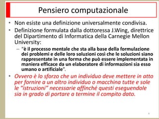 Pensiero computazionale
• Non esiste una definizione universalmente condivisa.
• Definizione formulata dalla dottoressa J.Wing, direttrice
del Dipartimento di Informatica della Carnegie Mellon
University:
– “è il processo mentale che sta alla base della formulazione
dei problemi e delle loro soluzioni così che le soluzioni siano
rappresentate in una forma che può essere implementata in
maniera efficace da un elaboratore di informazioni sia esso
umano o artificiale”.
• Ovvero è lo sforzo che un individuo deve mettere in atto
per fornire a un altro individuo o macchina tutte e sole
le “istruzioni” necessarie affinché questi eseguendole
sia in grado di portare a termine il compito dato.
4
 