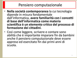 Pensiero computazionale
• Nella società contemporanea la cui tecnologia
dipende in misura fondamentale
dall’informatica, avere familiarità con i concetti
di base dell’informatica come materia
scientifica è un elemento critico del processo di
formazione dei cittadini.
• Così come leggere, scrivere e contare sono
abilità che è importante imparare fin da bambini
anche il pensiero computazionale deve essere
appreso ed esercitato fin dai primi anni di
scuola.
5
 