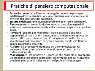 Pratiche di pensiero computazionale
• Essere incrementali e iterativi: la progettazione è un processo
adattativo dove la pianificazione può cambiare man mano che ci si
avvicina alla soluzione del problema.
• Testare e debuggare: individuare problemi ed errori e correggerli.
• Riusare (pattern recognition): riconoscere come alcune parti di
soluzione possono essere riusate nella stessa o riapplicate a problemi
simili.
• Remixare (copiare per migliorare): grazie alla rete e all’ampia
disponibilità di lavori di altri autori, è possibile prendere spunto da
idee e codice per costruire cose più complesse di quelle che si
sarebbero potute realizzare per conto proprio, dando un’ulteriore
spinta alla propria creatività.
• Astrarre: è il processo di riduzione della complessità, per far
emergere l’idea principale mantenendo solo alcuni aspetti e
tralasciandone altri.
• Modularizzare (scomporre): è il processo che consente di scomporre
un problema complesso in problemi più semplici, per cui risolvendo i
problemi più semplici si risolve anche il problema complesso.
8
 