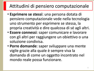 Attitudini di pensiero computazionale
• Esprimere se stessi: una persona dotata di
pensiero computazionale vede nella tecnologia
uno strumento per esprimere se stessa, la
propria creatività e dire qualcosa di sé agli altri.
• Essere connessi: saper comunicare e lavorare
con gli altri per raggiungere un obiettivo o una
soluzione condivisa.
• Porre domande: saper sviluppare una mente
vigile grazie alla quale è sempre viva la
domanda di come un oggetto incontrato nel
mondo reale possa funzionare.
9
 