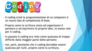 ▶ Il coding (cioè la programmazione di un computer) è
un nuovo tipo di competenza di base.
▶ Proprio come la scrittura aiuta ad organizzare il
pensiero e ad esprimere le proprie idee, lo stesso vale
per il coding.
▶ In passato il coding era visto come qualcosa di troppo
difficile dalla maggior parte delle persone;
▶ noi, però, pensiamo che il coding dovrebbe essere
qualcosa per tutti, proprio come la scrittura.
 