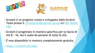 ▶ Scratch è un progetto creato e sviluppato dallo Scratch
Team presso il Lifelong Kindergarten group dei MIT Media
Lab.
▶ Scratch è progettato in maniera specifica per la fascia di
età 8 - 16, ma è usato da persone di tutte le età.
▶ È reso disponibile in maniera completamente gratuita.
▶ https://scratch.mit.edu/
 