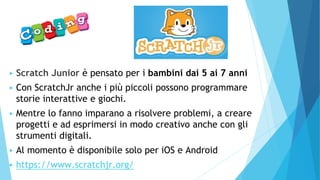 ▶ Scratch Junior è pensato per i bambini dai 5 ai 7 anni
▶ Con ScratchJr anche i più piccoli possono programmare
storie interattive e giochi.
▶ Mentre lo fanno imparano a risolvere problemi, a creare
progetti e ad esprimersi in modo creativo anche con gli
strumenti digitali.
▶ Al momento è disponibile solo per iOS e Android
▶ https://www.scratchjr.org/
 