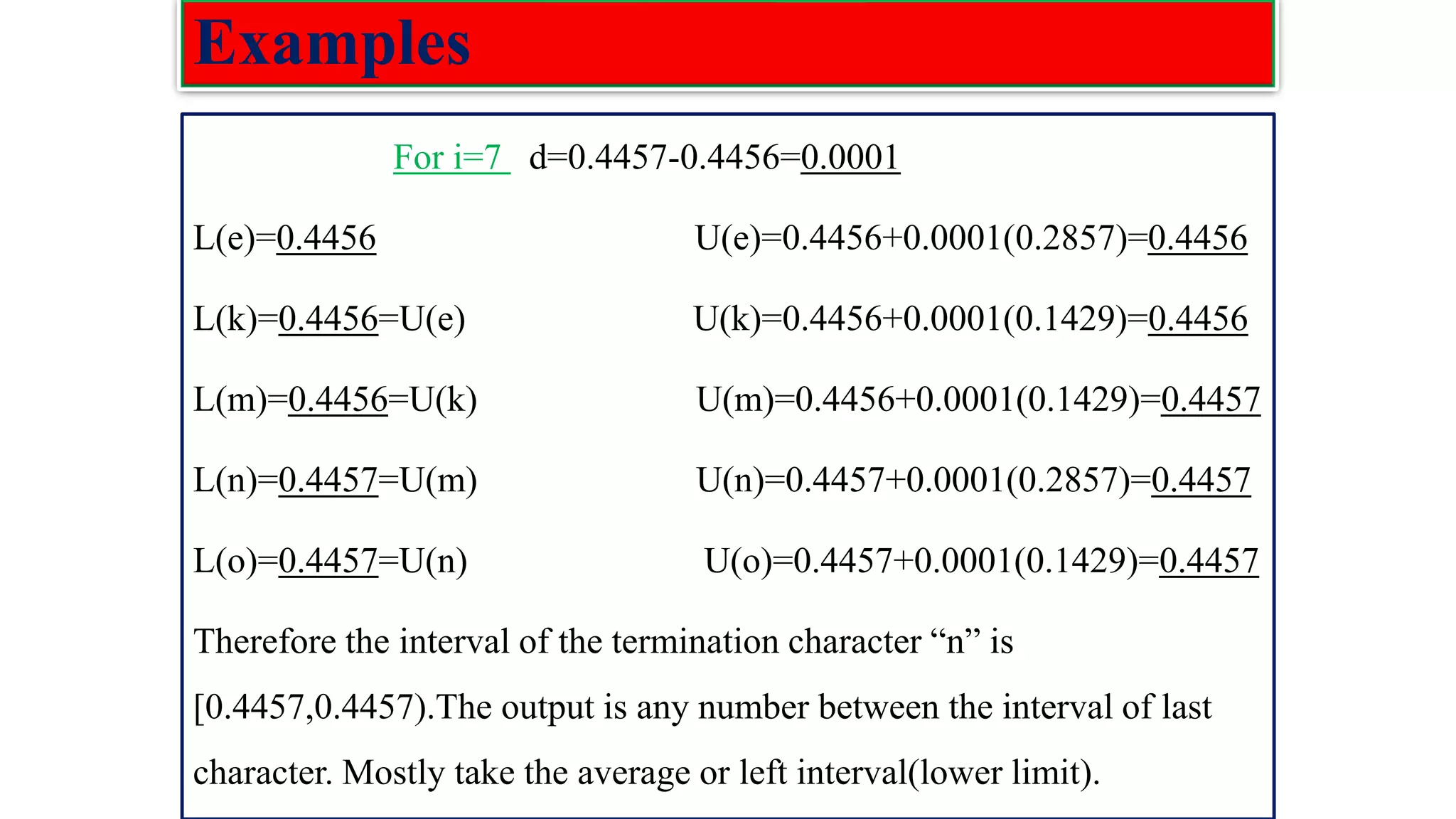 Examples For i=7 d=0.4457-0.4456=0.0001 L(e)=0.4456 U(e)=0.4456+0.0001(0.2857)=0.4456 L(k)=0.4456=U(e) U(k)=0.4456+0.0001(0.1429)=0.4456 L(m)=0.4456=U(k) U(m)=0.4456+0.0001(0.1429)=0.4457 L(n)=0.4457=U(m) U(n)=0.4457+0.0001(0.2857)=0.4457 L(o)=0.4457=U(n) U(o)=0.4457+0.0001(0.1429)=0.4457 Therefore the interval of the termination character “n” is [0.4457,0.4457).The output is any number between the interval of last character. Mostly take the average or left interval(lower limit). 