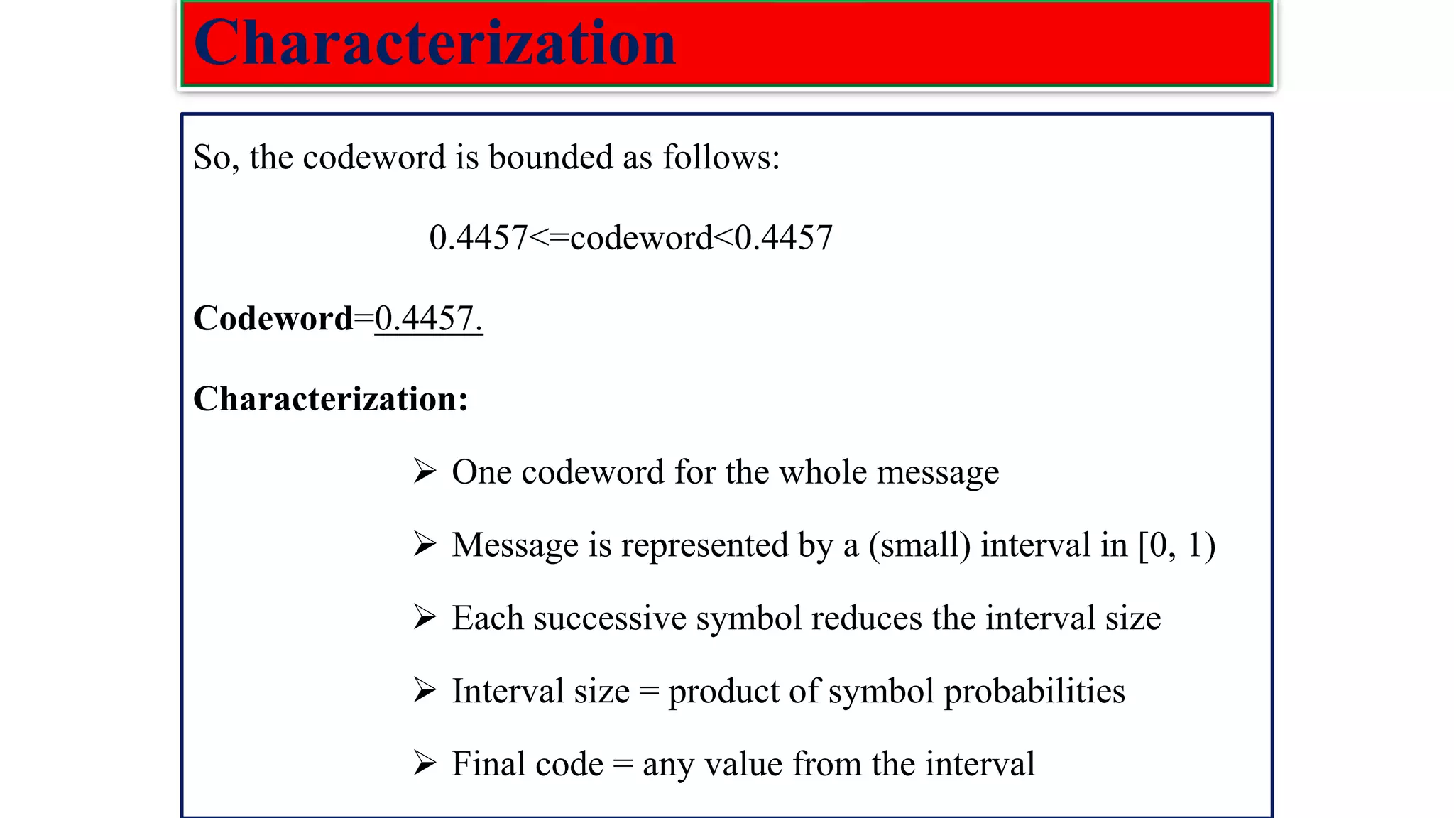 Characterization So, the codeword is bounded as follows: 0.4457<=codeword<0.4457 Codeword=0.4457. Characterization: ➢ One codeword for the whole message ➢ Message is represented by a (small) interval in [0, 1) ➢ Each successive symbol reduces the interval size ➢ Interval size = product of symbol probabilities ➢ Final code = any value from the interval 