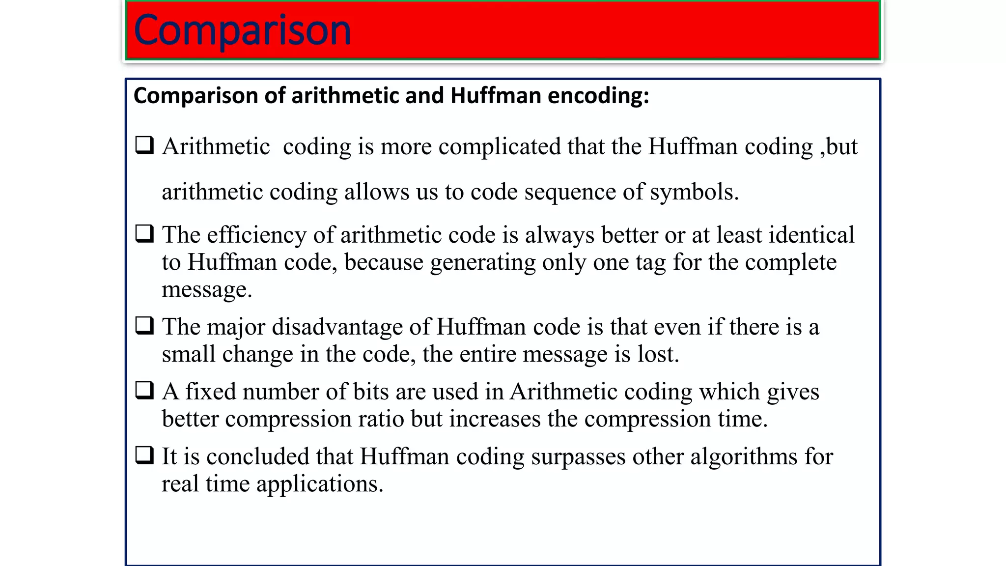 Comparison Comparison of arithmetic and Huffman encoding: ❑ Arithmetic coding is more complicated that the Huffman coding ,but arithmetic coding allows us to code sequence of symbols. ❑ The efficiency of arithmetic code is always better or at least identical to Huffman code, because generating only one tag for the complete message. ❑ The major disadvantage of Huffman code is that even if there is a small change in the code, the entire message is lost. ❑ A fixed number of bits are used in Arithmetic coding which gives better compression ratio but increases the compression time. ❑ It is concluded that Huffman coding surpasses other algorithms for real time applications. 