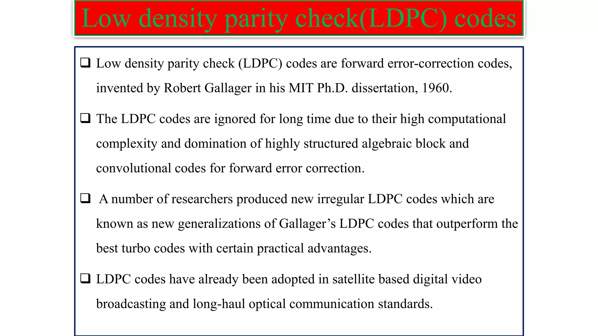 Low density parity check(LDPC) codes ❑ Low density parity check (LDPC) codes are forward error-correction codes, invented by Robert Gallager in his MIT Ph.D. dissertation, 1960. ❑ The LDPC codes are ignored for long time due to their high computational complexity and domination of highly structured algebraic block and convolutional codes for forward error correction. ❑ A number of researchers produced new irregular LDPC codes which are known as new generalizations of Gallager’s LDPC codes that outperform the best turbo codes with certain practical advantages. ❑ LDPC codes have already been adopted in satellite based digital video broadcasting and long-haul optical communication standards. 