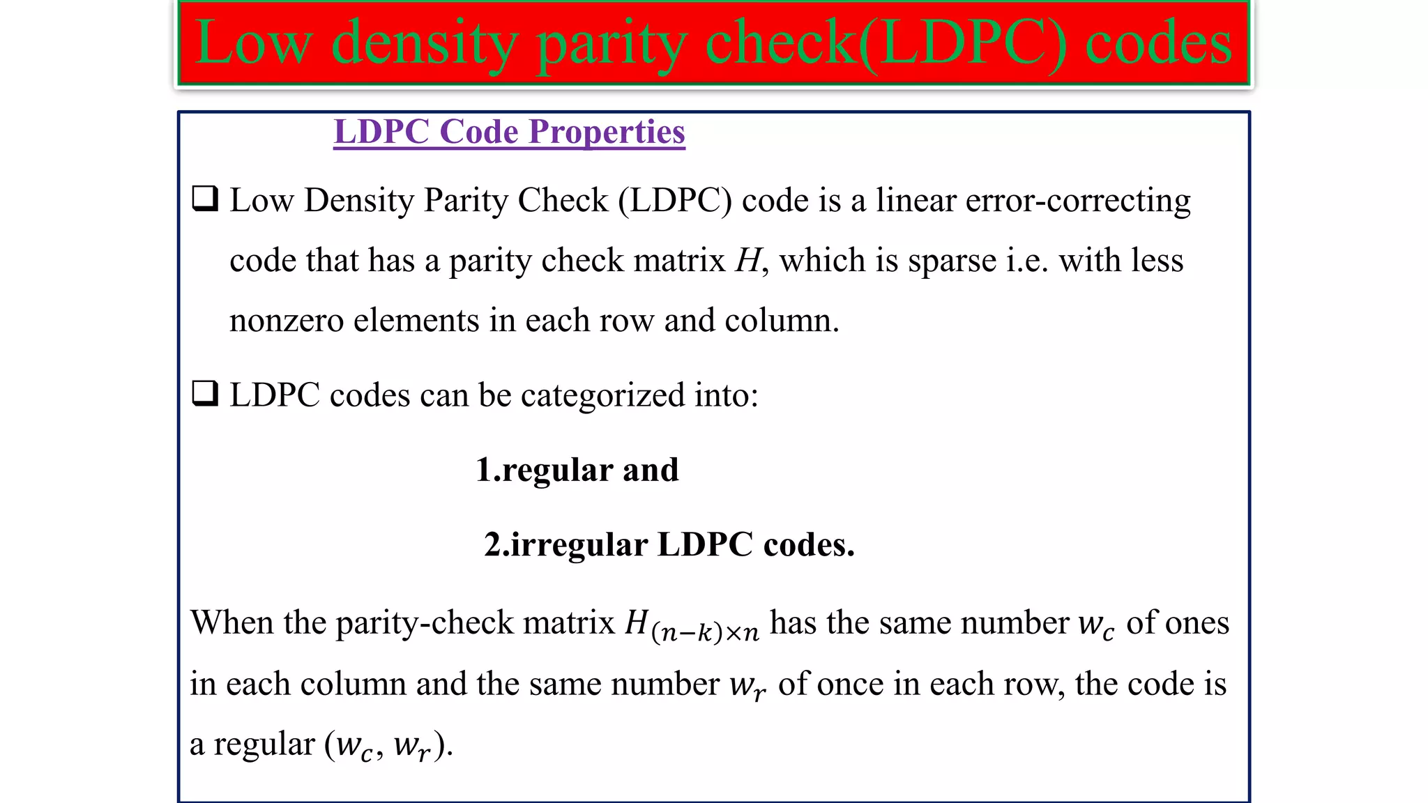 Low density parity check(LDPC) codes LDPC Code Properties ❑ Low Density Parity Check (LDPC) code is a linear error-correcting code that has a parity check matrix H, which is sparse i.e. with less nonzero elements in each row and column. ❑ LDPC codes can be categorized into: 1.regular and 2.irregular LDPC codes. When the parity-check matrix 𝐻 𝑛−𝑘 ×𝑛 has the same number 𝑤𝑐 of ones in each column and the same number 𝑤𝑟 of once in each row, the code is a regular (𝑤𝑐, 𝑤𝑟). 