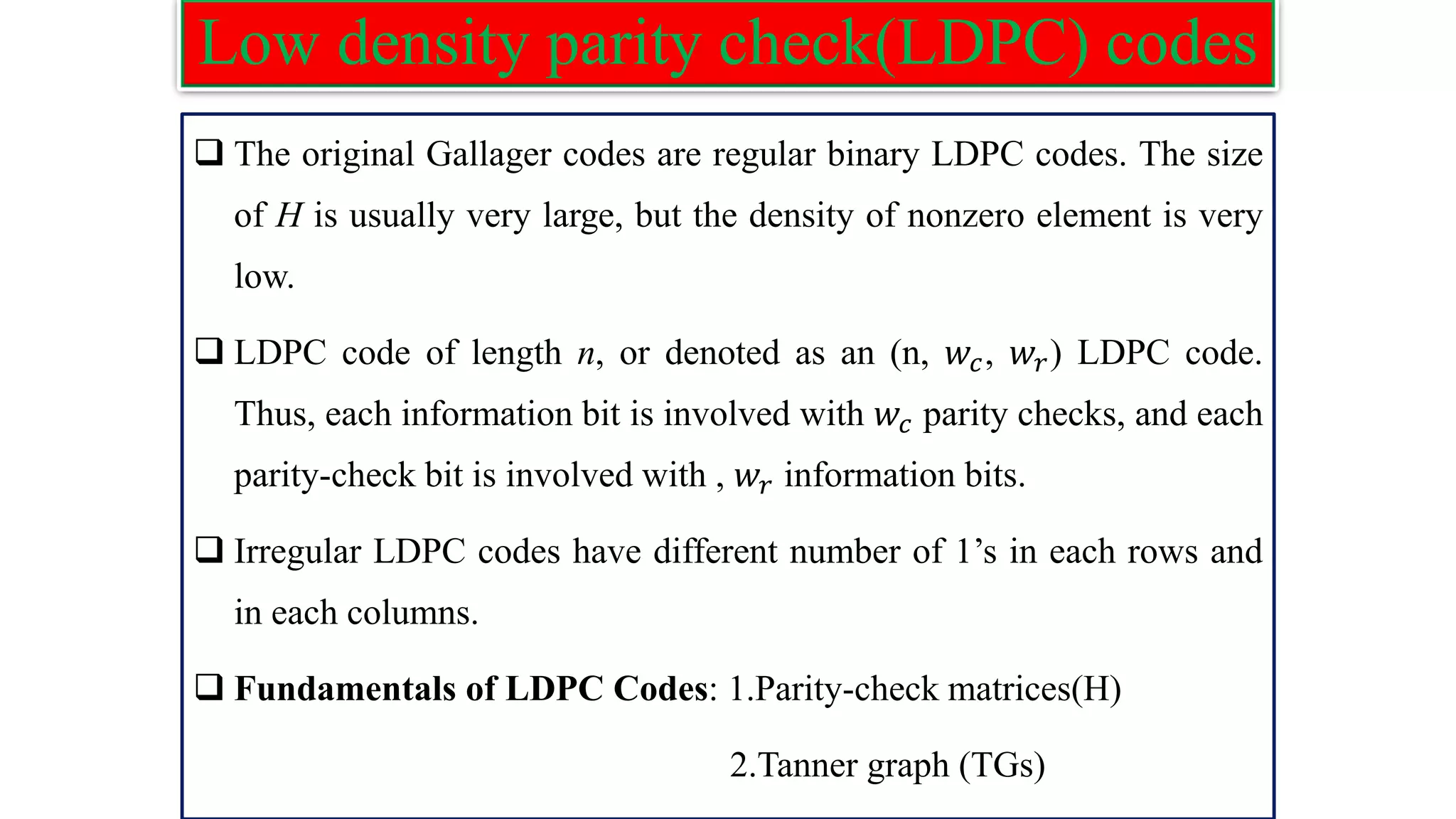 Low density parity check(LDPC) codes ❑ The original Gallager codes are regular binary LDPC codes. The size of H is usually very large, but the density of nonzero element is very low. ❑ LDPC code of length n, or denoted as an (n, 𝑤𝑐, 𝑤𝑟) LDPC code. Thus, each information bit is involved with 𝑤𝑐 parity checks, and each parity-check bit is involved with , 𝑤𝑟 information bits. ❑ Irregular LDPC codes have different number of 1’s in each rows and in each columns. ❑ Fundamentals of LDPC Codes: 1.Parity-check matrices(H) 2.Tanner graph (TGs) 