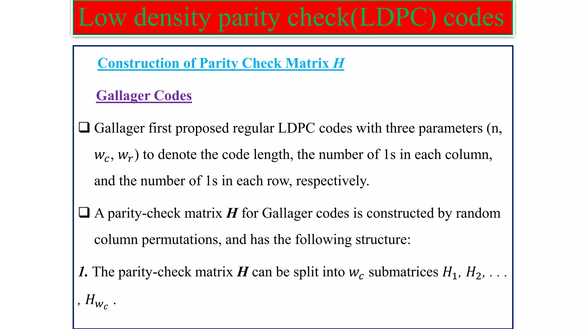 Low density parity check(LDPC) codes Construction of Parity Check Matrix H Gallager Codes ❑ Gallager first proposed regular LDPC codes with three parameters (n, 𝑤𝑐, 𝑤𝑟) to denote the code length, the number of 1s in each column, and the number of 1s in each row, respectively. ❑ A parity-check matrix H for Gallager codes is constructed by random column permutations, and has the following structure: 1. The parity-check matrix H can be split into 𝑤𝑐 submatrices 𝐻1, 𝐻2, . . . , 𝐻𝑤𝑐 . 