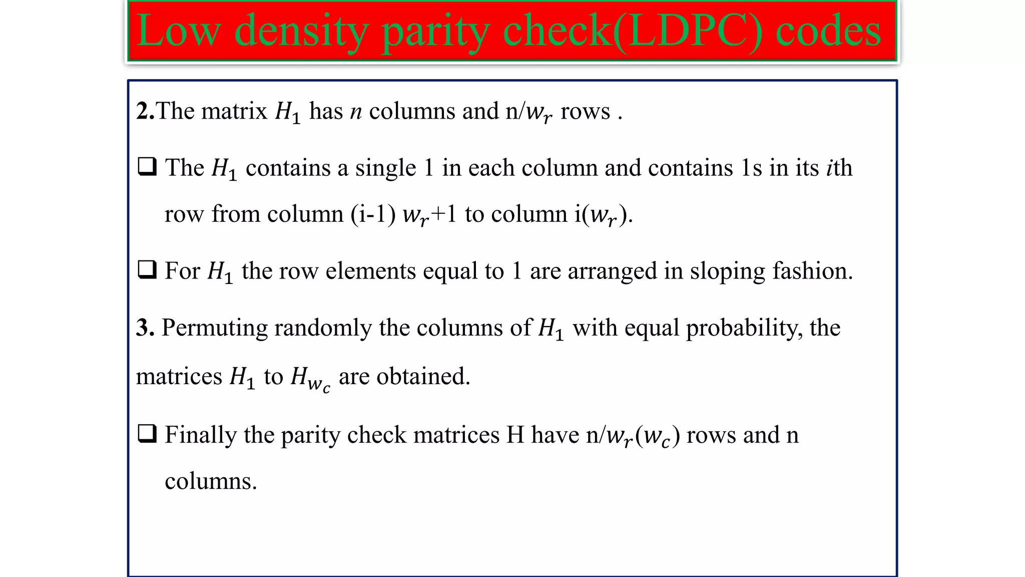 Low density parity check(LDPC) codes 2.The matrix 𝐻1 has n columns and n/𝑤𝑟 rows . ❑ The 𝐻1 contains a single 1 in each column and contains 1s in its ith row from column (i-1) 𝑤𝑟+1 to column i(𝑤𝑟). ❑ For 𝐻1 the row elements equal to 1 are arranged in sloping fashion. 3. Permuting randomly the columns of 𝐻1 with equal probability, the matrices 𝐻1 to 𝐻𝑤𝑐 are obtained. ❑ Finally the parity check matrices H have n/𝑤𝑟(𝑤𝑐) rows and n columns. 